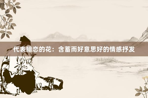 代表暗恋的花：含蓄而好意思好的情感抒发